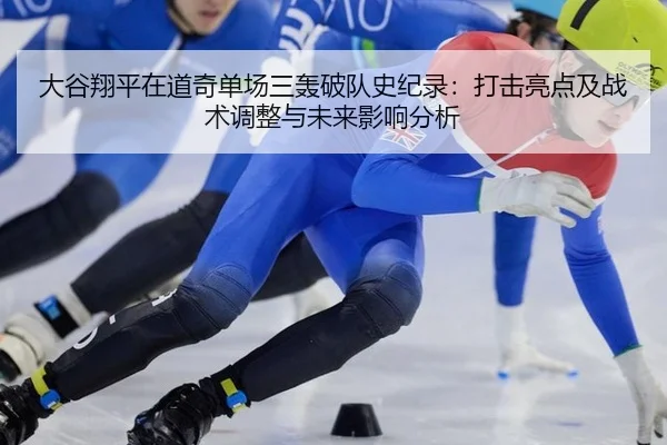 大谷翔平在道奇单场三轰破队史纪录：打击亮点及战术调整与未来影响分析